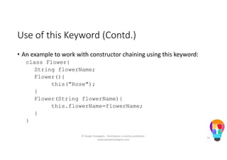 Use of this Keyword (Contd.)
• An example to work with constructor chaining using this keyword:
class Flower{
String flowerName;
Flower(){
this("Rose");
}
Flower(String flowerName){
this.flowerName=flowerName;
}
}
© People Strategists - Distribution is strictly prohibited -
www.peoplestrategists.com
74
 