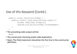 Use of this Keyword (Contd.)
public class ConstructorDemo {
public static void main(String args[]){
Flower fObj=new Flower();
System.out.println(fObj.flowerName);
}
}
• The preceding code output will be:
Rose
• The constructor chaining avoids code duplication.
• Note: The this() statement should be the first line in the constructor
definition.
© People Strategists - Distribution is strictly prohibited -
www.peoplestrategists.com
75
 