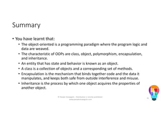 Summary
• You have learnt that:
• The object-oriented is a programming paradigm where the program logic and
data are weaved.
• The characteristic of OOPs are class, object, polymorphism, encapsulation,
and inheritance.
• An entity that has state and behavior is known as an object.
• A class is a collection of objects and a corresponding set of methods.
• Encapsulation is the mechanism that binds together code and the data it
manipulates, and keeps both safe from outside interference and misuse.
• Inheritance is the process by which one object acquires the properties of
another object.
© People Strategists - Distribution is strictly prohibited -
www.peoplestrategists.com
76
 