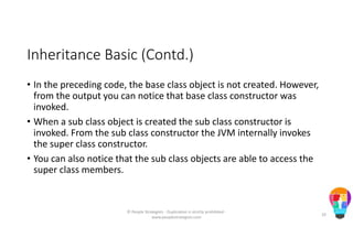 Inheritance Basic (Contd.)
• In the preceding code, the base class object is not created. However,
from the output you can notice that base class constructor was
invoked.
• When a sub class object is created the sub class constructor is
invoked. From the sub class constructor the JVM internally invokes
the super class constructor.
• You can also notice that the sub class objects are able to access the
super class members.
© People Strategists - Duplication is strictly prohibited -
www.peoplestrategists.com
10
 
