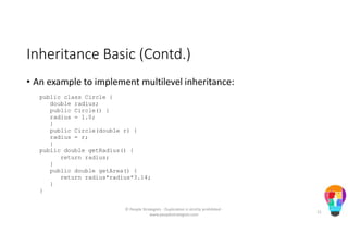 Inheritance Basic (Contd.)
• An example to implement multilevel inheritance:
public class Circle {
double radius;
public Circle() {
radius = 1.0;
}
public Circle(double r) {
radius = r;
}
public double getRadius() {
return radius;
}
public double getArea() {
return radius*radius*3.14;
}
}
© People Strategists - Duplication is strictly prohibited -
www.peoplestrategists.com
11
 
