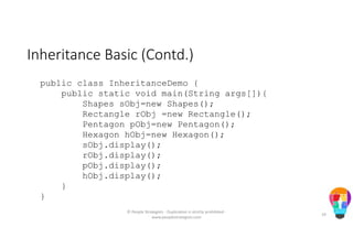 Inheritance Basic (Contd.)
public class InheritanceDemo {
public static void main(String args[]){
Shapes sObj=new Shapes();
Rectangle rObj =new Rectangle();
Pentagon pObj=new Pentagon();
Hexagon hObj=new Hexagon();
sObj.display();
rObj.display();
pObj.display();
hObj.display();
}
}
© People Strategists - Duplication is strictly prohibited -
www.peoplestrategists.com
19
 