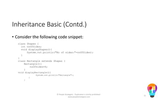Inheritance Basic (Contd.)
• Consider the following code snippet:
class Shapes {
int noOfSides;
void displayShapes(){
System.out.println("No of sides:"+noOfSides);
}
}
class Rectangle extends Shapes {
Rectangle(){
noOfSides=4;
}
void displayRectangle(){
System.out.println("Rectangle");
}
}
© People Strategists - Duplication is strictly prohibited -
www.peoplestrategists.com
21
 