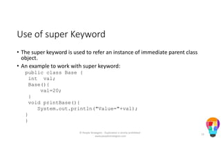 Use of super Keyword
• The super keyword is used to refer an instance of immediate parent class
object.
• An example to work with super keyword:
public class Base {
int val;
Base(){
val=20;
}
void printBase(){
System.out.println("Value="+val);
}
}
© People Strategists - Duplication is strictly prohibited -
www.peoplestrategists.com
23
 