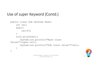 Use of super Keyword (Contd.)
public class Sub extends Base{
int val;
Sub(){
val=67;
}
void printSub(){
System.out.println("Base class
Value="+super.val);
System.out.println("Sub class value="+val);
}
}
© People Strategists - Duplication is strictly prohibited -
www.peoplestrategists.com
24
 