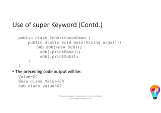 Use of super Keyword (Contd.)
public class InheritanceDemo {
public static void main(String args[]){
Sub sObj=new Sub();
sObj.printBase();
sObj.printSub();
}
}
• The preceding code output will be:
Value=20
Base class Value=20
Sub class value=67
© People Strategists - Duplication is strictly prohibited -
www.peoplestrategists.com
25
 