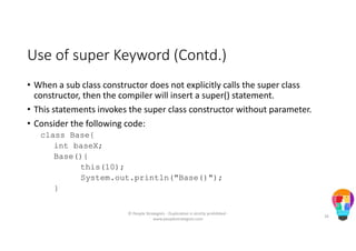 Use of super Keyword (Contd.)
• When a sub class constructor does not explicitly calls the super class
constructor, then the compiler will insert a super() statement.
• This statements invokes the super class constructor without parameter.
• Consider the following code:
class Base{
int baseX;
Base(){
this(10);
System.out.println("Base()");
}
© People Strategists - Duplication is strictly prohibited -
www.peoplestrategists.com
26
 