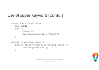 Use of super Keyword (Contd.)
class Sub extends Base{
int subX;
Sub(){
subX=20;
System.out.println("Sub()");
}
}
public class SuperDemo {
public static void main(String args[]){
Sub sObj=new Sub();
}
}
© People Strategists - Duplication is strictly prohibited -
www.peoplestrategists.com
28
 