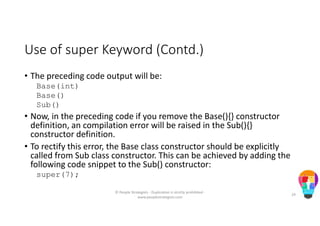 Use of super Keyword (Contd.)
• The preceding code output will be:
Base(int)
Base()
Sub()
• Now, in the preceding code if you remove the Base(){} constructor
definition, an compilation error will be raised in the Sub(){}
constructor definition.
• To rectify this error, the Base class constructor should be explicitly
called from Sub class constructor. This can be achieved by adding the
following code snippet to the Sub() constructor:
super(7);
© People Strategists - Duplication is strictly prohibited -
www.peoplestrategists.com
29
 