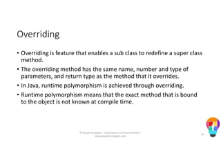 Overriding
• Overriding is feature that enables a sub class to redefine a super class
method.
• The overriding method has the same name, number and type of
parameters, and return type as the method that it overrides.
• In Java, runtime polymorphism is achieved through overriding.
• Runtime polymorphism means that the exact method that is bound
to the object is not known at compile time.
© People Strategists - Duplication is strictly prohibited -
www.peoplestrategists.com
31
 