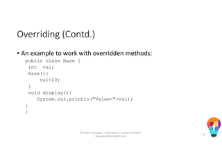 Overriding (Contd.)
• An example to work with overridden methods:
public class Base {
int val;
Base(){
val=20;
}
void display(){
System.out.println("Value="+val);
}
}
© People Strategists - Duplication is strictly prohibited -
www.peoplestrategists.com
32
 