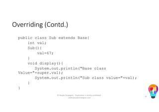 Overriding (Contd.)
public class Sub extends Base{
int val;
Sub(){
val=67;
}
void display(){
System.out.println("Base class
Value="+super.val);
System.out.println("Sub class value="+val);
}
}
© People Strategists - Duplication is strictly prohibited -
www.peoplestrategists.com
33
 