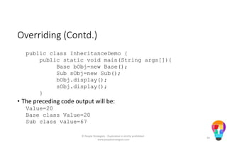 Overriding (Contd.)
public class InheritanceDemo {
public static void main(String args[]){
Base bObj=new Base();
Sub sObj=new Sub();
bObj.display();
sObj.display();
}
• The preceding code output will be:
Value=20
Base class Value=20
Sub class value=67
© People Strategists - Duplication is strictly prohibited -
www.peoplestrategists.com
34
 