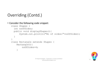Overriding (Contd.)
• Consider the following code snippet:
class Shapes {
int noOfSides;
public void displayShapes(){
System.out.println("No of sides:"+noOfSides);
}
}
class Rectangle extends Shapes {
Rectangle(){
noOfSides=4;
}
© People Strategists - Duplication is strictly prohibited -
www.peoplestrategists.com
35
 