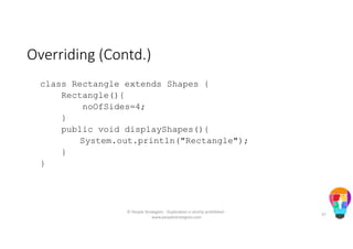 Overriding (Contd.)
class Rectangle extends Shapes {
Rectangle(){
noOfSides=4;
}
public void displayShapes(){
System.out.println("Rectangle");
}
}
© People Strategists - Duplication is strictly prohibited -
www.peoplestrategists.com
37
 