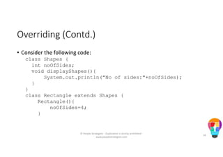 Overriding (Contd.)
• Consider the following code:
class Shapes {
int noOfSides;
void displayShapes(){
System.out.println("No of sides:"+noOfSides);
}
}
class Rectangle extends Shapes {
Rectangle(){
noOfSides=4;
}
© People Strategists - Duplication is strictly prohibited -
www.peoplestrategists.com
38
 
