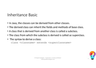 Inheritance Basic
• In Java, the classes can be derived from other classes.
• The derived class can inherit the fields and methods of base class.
• A class that is derived from another class is called a subclass.
• The class from which the subclass is derived is called as superclass.
• The syntax to derive a class:
class <classname> extends <superclassname>
© People Strategists - Duplication is strictly prohibited -
www.peoplestrategists.com
4
 
