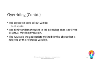 Overriding (Contd.)
• The preceding code output will be:
Rectangle
• The behavior demonstrated in the preceding code is referred
as virtual method invocation.
• The JVM calls the appropriate method for the object that is
referred by the reference variable.
© People Strategists - Duplication is strictly prohibited -
www.peoplestrategists.com
40
 