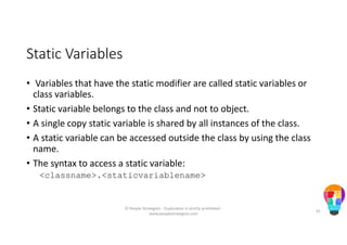 Static Variables
• Variables that have the static modifier are called static variables or
class variables.
• Static variable belongs to the class and not to object.
• A single copy static variable is shared by all instances of the class.
• A static variable can be accessed outside the class by using the class
name.
• The syntax to access a static variable:
<classname>.<staticvariablename>
© People Strategists - Duplication is strictly prohibited -
www.peoplestrategists.com
42
 