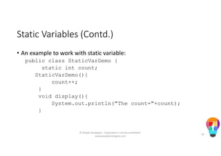 Static Variables (Contd.)
• An example to work with static variable:
public class StaticVarDemo {
static int count;
StaticVarDemo(){
count++;
}
void display(){
System.out.println("The count="+count);
}
© People Strategists - Duplication is strictly prohibited -
www.peoplestrategists.com
43
 