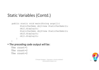 Static Variables (Contd.)
public static void main(String args[]){
StaticVarDemo obj1=new StaticVarDemo();
obj1.display();
StaticVarDemo obj2=new StaticVarDemo();
obj2.display();
obj1.display();
}
}
• The preceding code output will be:
The count=1
The count=2
The count=2
© People Strategists - Duplication is strictly prohibited -
www.peoplestrategists.com
44
 
