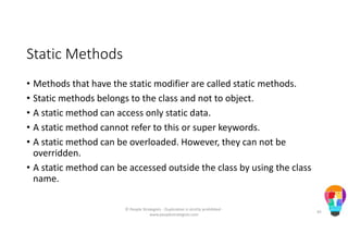 Static Methods
• Methods that have the static modifier are called static methods.
• Static methods belongs to the class and not to object.
• A static method can access only static data.
• A static method cannot refer to this or super keywords.
• A static method can be overloaded. However, they can not be
overridden.
• A static method can be accessed outside the class by using the class
name.
© People Strategists - Duplication is strictly prohibited -
www.peoplestrategists.com
45
 