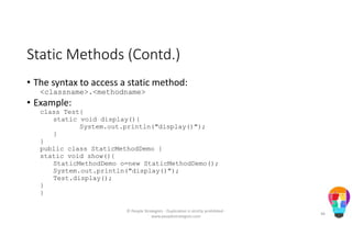 Static Methods (Contd.)
• The syntax to access a static method:
<classname>.<methodname>
• Example:
class Test{
static void display(){
System.out.println("display()");
}
}
public class StaticMethodDemo {
static void show(){
StaticMethodDemo o=new StaticMethodDemo();
System.out.println("display()");
Test.display();
}
}
© People Strategists - Duplication is strictly prohibited -
www.peoplestrategists.com
46
 
