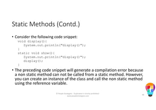 Static Methods (Contd.)
• Consider the following code snippet:
void display(){
System.out.println("display()");
}
static void show(){
System.out.println("display()");
display();
}
• The preceding code snippet will generate a compilation error because
a non static method can not be called from a static method. However,
you can create an instance of the class and call the non static method
using the reference variable.
© People Strategists - Duplication is strictly prohibited -
www.peoplestrategists.com
48
 