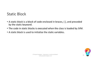 Static Block
• A static block is a block of code enclosed in braces, { }, and preceded
by the static keyword.
• The code in static blocks is executed when the class is loaded by JVM.
• A static block is used to initialize the static variables.
© People Strategists - Duplication is strictly prohibited -
www.peoplestrategists.com
49
 