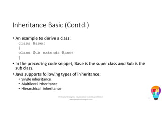 Inheritance Basic (Contd.)
• An example to derive a class:
class Base{
}
class Sub extends Base{
}
• In the preceding code snippet, Base is the super class and Sub is the
sub class.
• Java supports following types of inheritance:
• Single inheritance
• Multilevel inheritance
• Hierarchical inheritance
© People Strategists - Duplication is strictly prohibited -
www.peoplestrategists.com
5
 