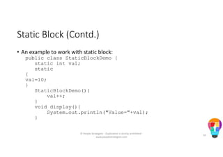 Static Block (Contd.)
• An example to work with static block:
public class StaticBlockDemo {
static int val;
static
{
val=10;
}
StaticBlockDemo(){
val++;
}
void display(){
System.out.println("Value="+val);
}
© People Strategists - Duplication is strictly prohibited -
www.peoplestrategists.com
50
 