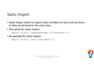 Static Import
• Static import allows to import static members of class and use them,
as they are declared in the same class.
• The syntax for static import:
import static <packagename>.<classname>.*;
• An example for static import:
import static java.lang.Math.*;
© People Strategists - Duplication is strictly prohibited -
www.peoplestrategists.com
52
 