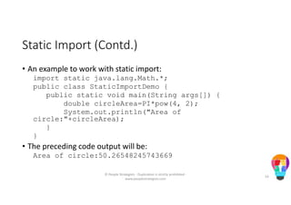Static Import (Contd.)
• An example to work with static import:
import static java.lang.Math.*;
public class StaticImportDemo {
public static void main(String args[]) {
double circleArea=PI*pow(4, 2);
System.out.println("Area of
circle:"+circleArea);
}
}
• The preceding code output will be:
Area of circle:50.26548245743669
© People Strategists - Duplication is strictly prohibited -
www.peoplestrategists.com
53
 