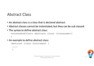 Abstract Class
• An abstract class is a class that is declared abstract.
• Abstract classes cannot be instantiated, but they can be sub classed.
• The syntax to define abstract class:
<accessmodifier> abstract class <classname>{
}
• An example to define abstract class:
abstract class Instrument {
……….
}
© People Strategists - Duplication is strictly prohibited -
www.peoplestrategists.com
55
 