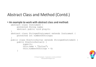 Abstract Class and Method (Contd.)
• An example to work with abstract class and method:
abstract class Instrument {
protected String name;
abstract public void play();
}
abstract class StringedInstrument extends Instrument {
protected int numberOfStrings;
}
public class ElectricGuitar extends StringedInstrument {
public ElectricGuitar() {
super();
this.name = "Guitar";
this.numberOfStrings = 6;
}
© People Strategists - Duplication is strictly prohibited -
www.peoplestrategists.com
57
 