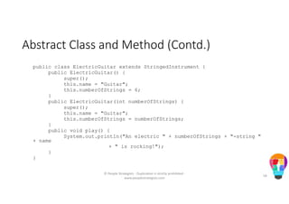 Abstract Class and Method (Contd.)
public class ElectricGuitar extends StringedInstrument {
public ElectricGuitar() {
super();
this.name = "Guitar";
this.numberOfStrings = 6;
}
public ElectricGuitar(int numberOfStrings) {
super();
this.name = "Guitar";
this.numberOfStrings = numberOfStrings;
}
public void play() {
System.out.println("An electric " + numberOfStrings + "-string "
+ name
+ " is rocking!");
}
}
© People Strategists - Duplication is strictly prohibited -
www.peoplestrategists.com
58
 