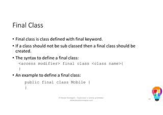 Final Class
• Final class is class defined with final keyword.
• If a class should not be sub classed then a final class should be
created.
• The syntax to define a final class:
<access modifier> final class <class name>{
}
• An example to define a final class:
public final class Mobile {
}
© People Strategists - Duplication is strictly prohibited -
www.peoplestrategists.com
63
 