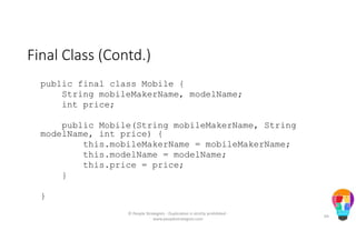 Final Class (Contd.)
public final class Mobile {
String mobileMakerName, modelName;
int price;
public Mobile(String mobileMakerName, String
modelName, int price) {
this.mobileMakerName = mobileMakerName;
this.modelName = modelName;
this.price = price;
}
}
© People Strategists - Duplication is strictly prohibited -
www.peoplestrategists.com
64
 