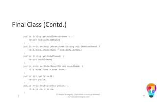 Final Class (Contd.)
public String getMobileMakerName() {
return mobileMakerName;
}
public void setMobileMakerName(String mobileMakerName) {
this.mobileMakerName = mobileMakerName;
}
public String getModelName() {
return modelName;
}
public void setModelName(String modelName) {
this.modelName = modelName;
}
public int getPrice() {
return price;
}
public void setPrice(int price) {
this.price = price;
}
}
© People Strategists - Duplication is strictly prohibited -
www.peoplestrategists.com
65
 