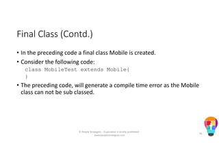 Final Class (Contd.)
• In the preceding code a final class Mobile is created.
• Consider the following code:
class MobileTest extends Mobile{
}
• The preceding code, will generate a compile time error as the Mobile
class can not be sub classed.
© People Strategists - Duplication is strictly prohibited -
www.peoplestrategists.com
66
 