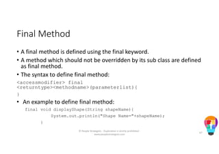 Final Method
• A final method is defined using the final keyword.
• A method which should not be overridden by its sub class are defined
as final method.
• The syntax to define final method:
<accessmodifier> final
<returntype><methodname>(parameterlist){
}
• An example to define final method:
final void displayShape(String shapeName){
System.out.println("Shape Name="+shapeName);
}
© People Strategists - Duplication is strictly prohibited -
www.peoplestrategists.com
67
 