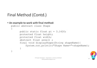 Final Method (Contd.)
• An example to work with final method:
public abstract class Shape
{
public static float pi = 3.142f;
protected float height;
protected float width;
abstract float area() ;
final void displayShape(String shapeName){
System.out.println("Shape Name="+shapeName);
}
}
© People Strategists - Duplication is strictly prohibited -
www.peoplestrategists.com
68
 