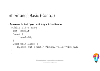 Inheritance Basic (Contd.)
• An example to implement single inheritance:
public class Base {
int baseA;
Base(){
baseA=20;
}
void printBase(){
System.out.println("baseA value="+baseA);
}
}
© People Strategists - Duplication is strictly prohibited -
www.peoplestrategists.com
7
 