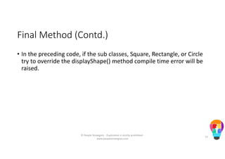 Final Method (Contd.)
• In the preceding code, if the sub classes, Square, Rectangle, or Circle
try to override the displayShape() method compile time error will be
raised.
© People Strategists - Duplication is strictly prohibited -
www.peoplestrategists.com
73
 