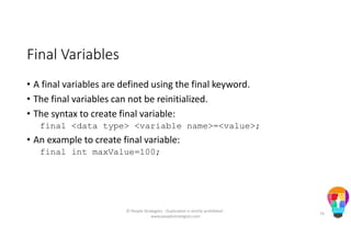 Final Variables
• A final variables are defined using the final keyword.
• The final variables can not be reinitialized.
• The syntax to create final variable:
final <data type> <variable name>=<value>;
• An example to create final variable:
final int maxValue=100;
© People Strategists - Duplication is strictly prohibited -
www.peoplestrategists.com
74
 