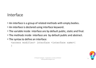 Interface
• An interface is a group of related methods with empty bodies.
• An interface is declared using interface keyword.
• The variable inside interface are by default public, static and final.
• The methods inside interface are by default public and abstract.
• The syntax to define an interface:
<access modifier> interface <interface name>{
}
© People Strategists - Duplication is strictly prohibited -
www.peoplestrategists.com
75
 