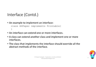 Interface (Contd.)
• An example to implement an interface:
class A4Paper implements Printable{
}
• An interface can extend one or more interfaces.
• A class can extend another class and implement one or more
interfaces.
• The class that implements the interface should override all the
abstract methods of the interface.
© People Strategists - Duplication is strictly prohibited -
www.peoplestrategists.com
77
 