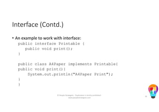 Interface (Contd.)
• An example to work with interface:
public interface Printable {
public void print();
}
public class A4Paper implements Printable{
public void print(){
System.out.println("A4Paper Print");
}
}
© People Strategists - Duplication is strictly prohibited -
www.peoplestrategists.com
78
 