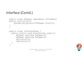 Interface (Contd.)
public class A6Paper implements Printable{
public void print(){
System.out.println("A6Paper Print");
}
}
public class InterfaceDemo {
public static void main(String args[]){
A4Paper obj1=new A4Paper();
A6Paper obj2=new A6Paper();
obj1.print();
obj2.print();
}
}
© People Strategists - Duplication is strictly prohibited -
www.peoplestrategists.com
79
 