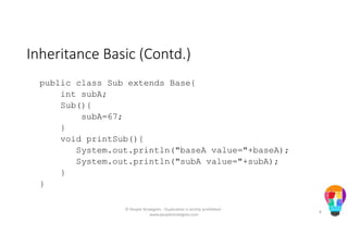 Inheritance Basic (Contd.)
public class Sub extends Base{
int subA;
Sub(){
subA=67;
}
void printSub(){
System.out.println("baseA value="+baseA);
System.out.println("subA value="+subA);
}
}
© People Strategists - Duplication is strictly prohibited -
www.peoplestrategists.com
8
 